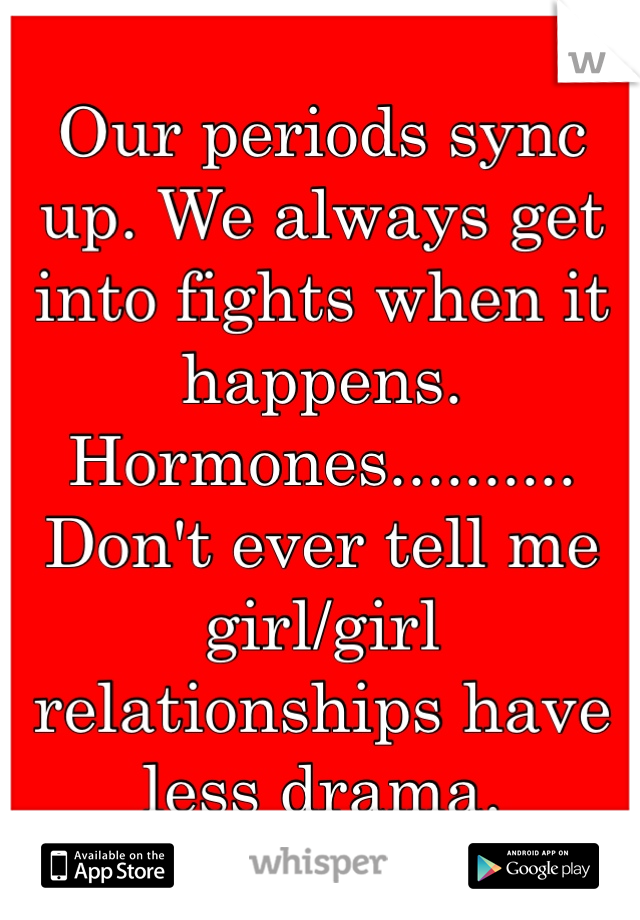 Our periods sync up. We always get into fights when it happens. Hormones..........  Don't ever tell me girl/girl relationships have less drama.