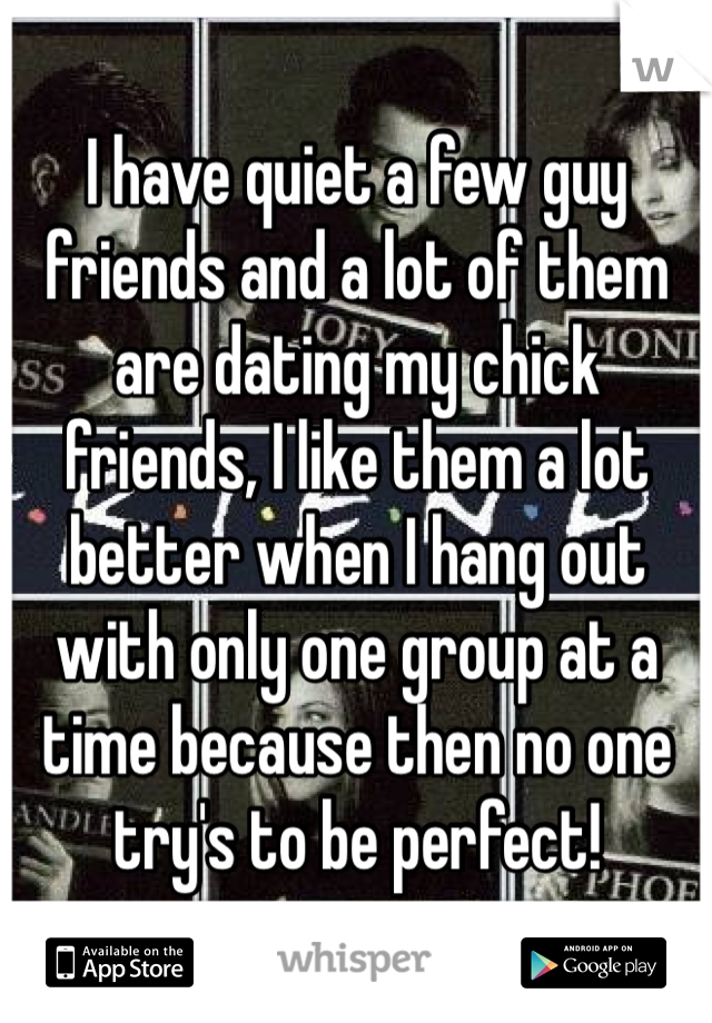 I have quiet a few guy friends and a lot of them are dating my chick friends, I like them a lot better when I hang out with only one group at a time because then no one try's to be perfect! 