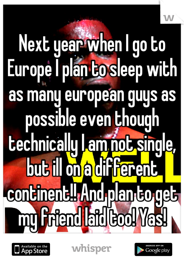 Next year when I go to Europe I plan to sleep with as many european guys as possible even though technically I am not single, but ill on a different continent!! And plan to get my friend laid too! Yas!