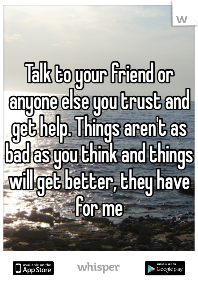 Talk to your friend or anyone else you trust and get help. Things aren't as bad as you think and things will get better, they have for me