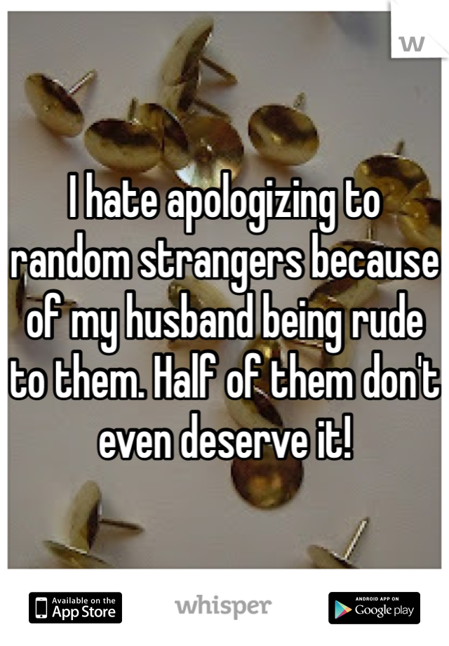 I hate apologizing to random strangers because of my husband being rude to them. Half of them don't even deserve it!
