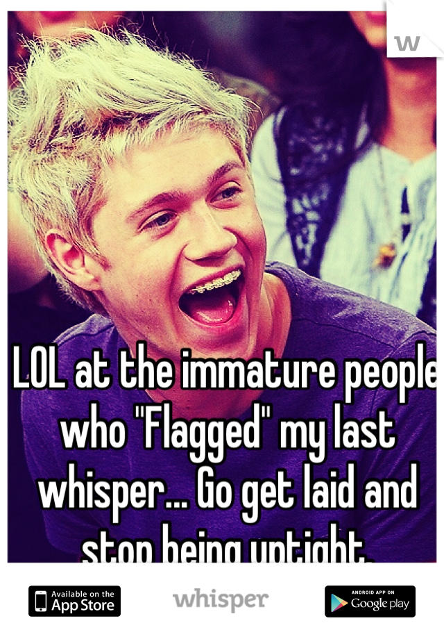 LOL at the immature people who "Flagged" my last whisper... Go get laid and stop being uptight.