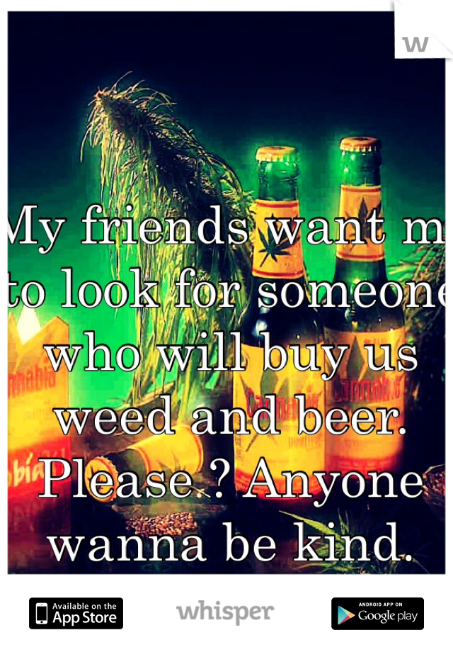 My friends want me to look for someone who will buy us weed and beer. 
Please ? Anyone wanna be kind. 
😘