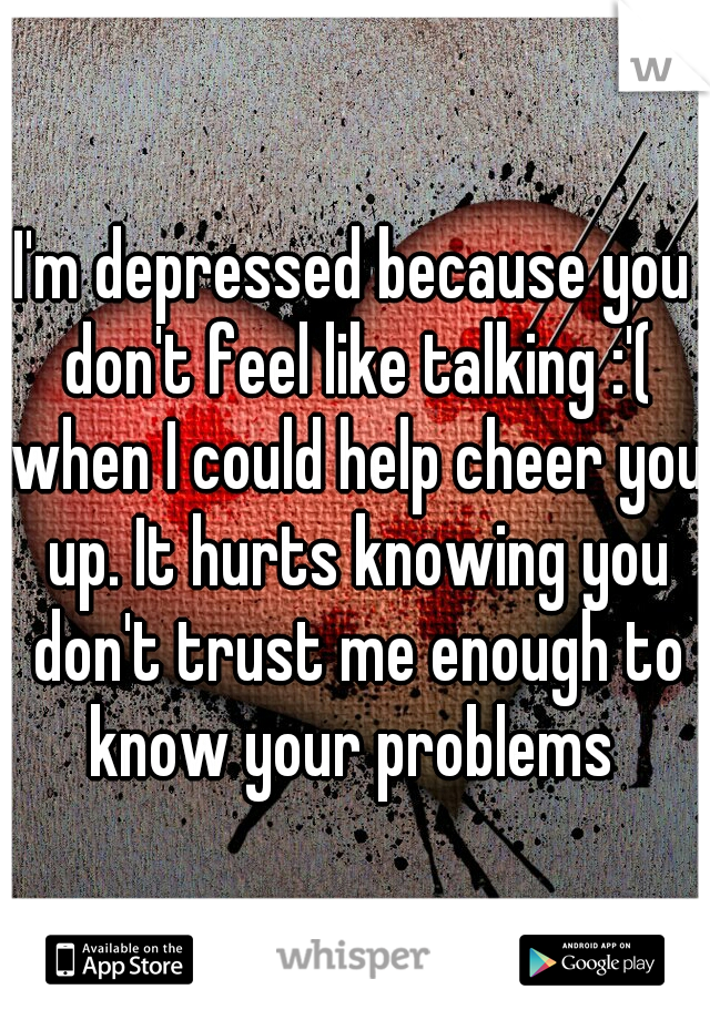 I'm depressed because you don't feel like talking :'( when I could help cheer you up. It hurts knowing you don't trust me enough to know your problems 