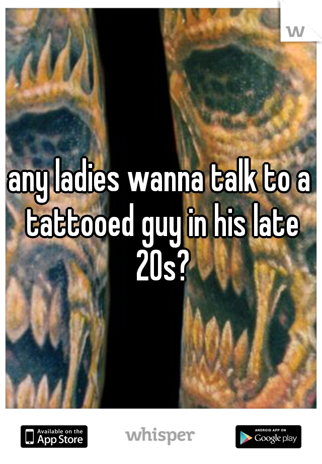 any ladies wanna talk to a tattooed guy in his late 20s?