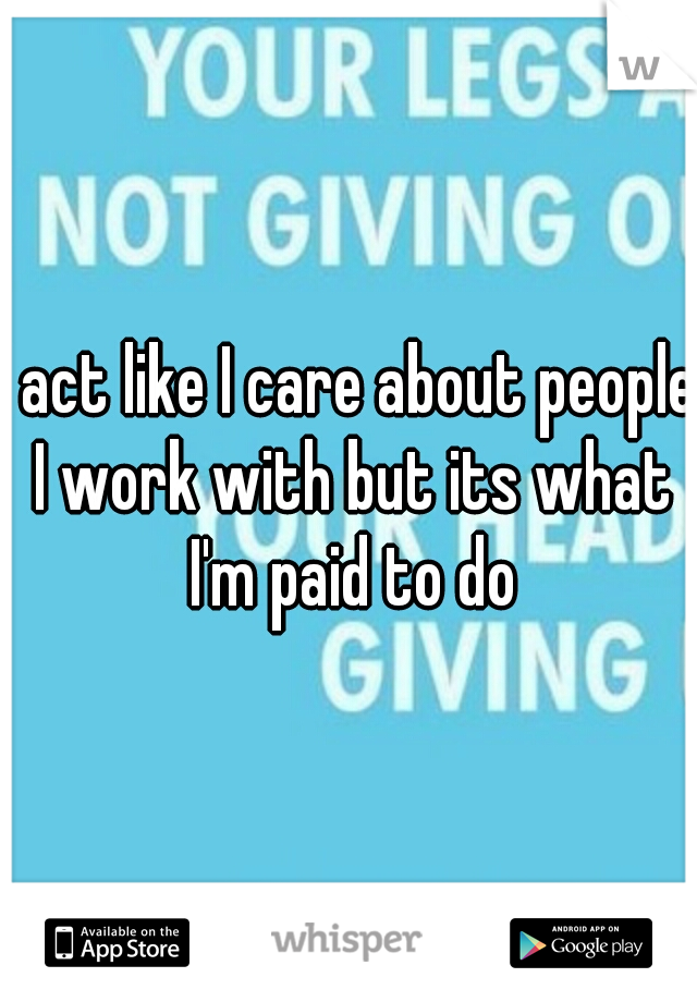 I act like I care about people I work with but its what I'm paid to do