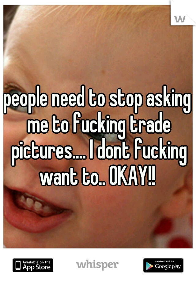 people need to stop asking me to fucking trade pictures.... I dont fucking want to.. OKAY!! 