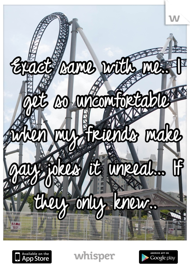 Exact same with me.. I get so uncomfortable when my friends make gay jokes it unreal... If they only knew..
