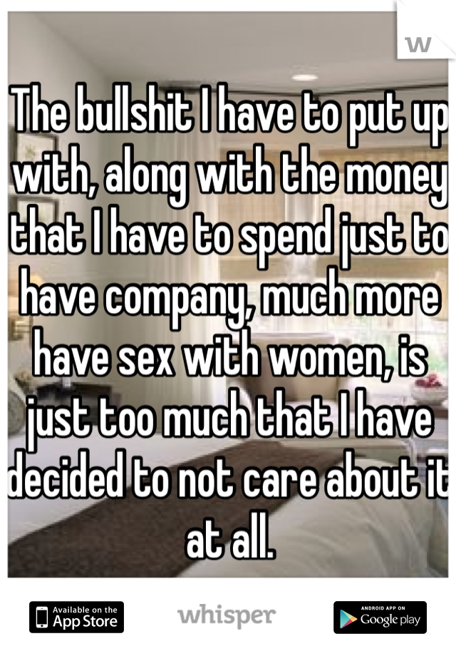 The bullshit I have to put up with, along with the money that I have to spend just to have company, much more have sex with women, is just too much that I have decided to not care about it at all.


