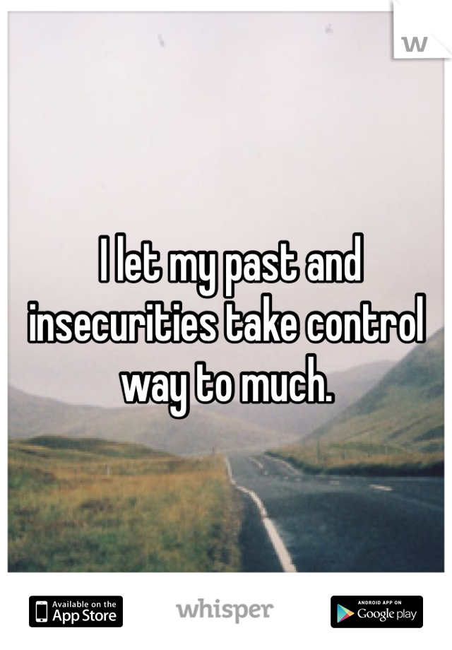  I let my past and insecurities take control way to much.