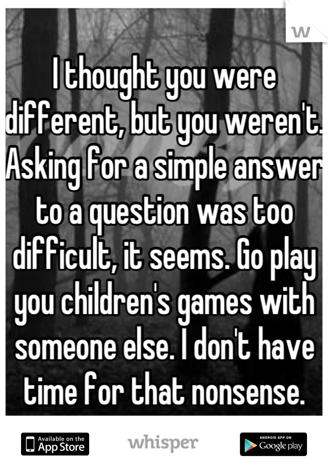 I thought you were different, but you weren't. Asking for a simple answer to a question was too difficult, it seems. Go play you children's games with someone else. I don't have time for that nonsense.