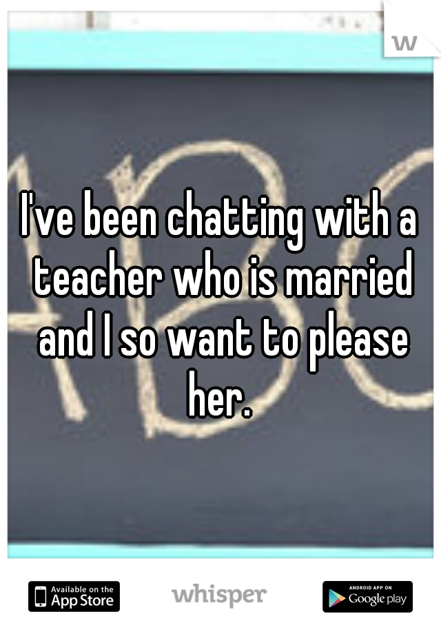 I've been chatting with a teacher who is married and I so want to please her. 