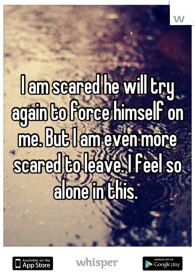 I am scared he will try again to force himself on me. But I am even more scared to leave. I feel so alone in this. 