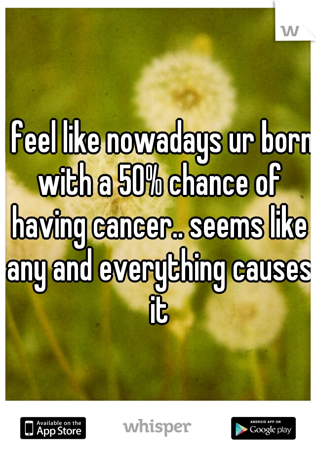 I feel like nowadays ur born with a 50% chance of having cancer.. seems like any and everything causes it