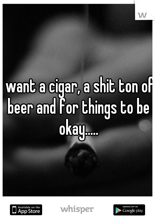 I want a cigar, a shit ton of beer and for things to be okay.....