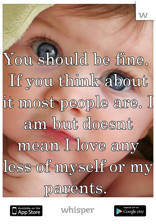 You should be fine. If you think about it most people are. I am but doesnt mean I love any less of myself or my parents. 