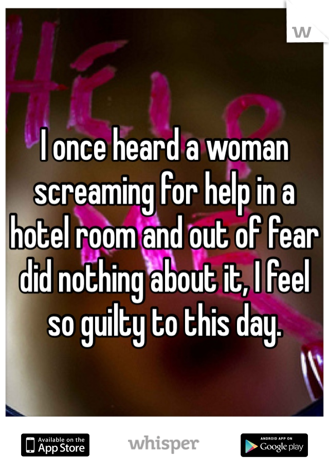 I once heard a woman screaming for help in a hotel room and out of fear did nothing about it, I feel so guilty to this day.