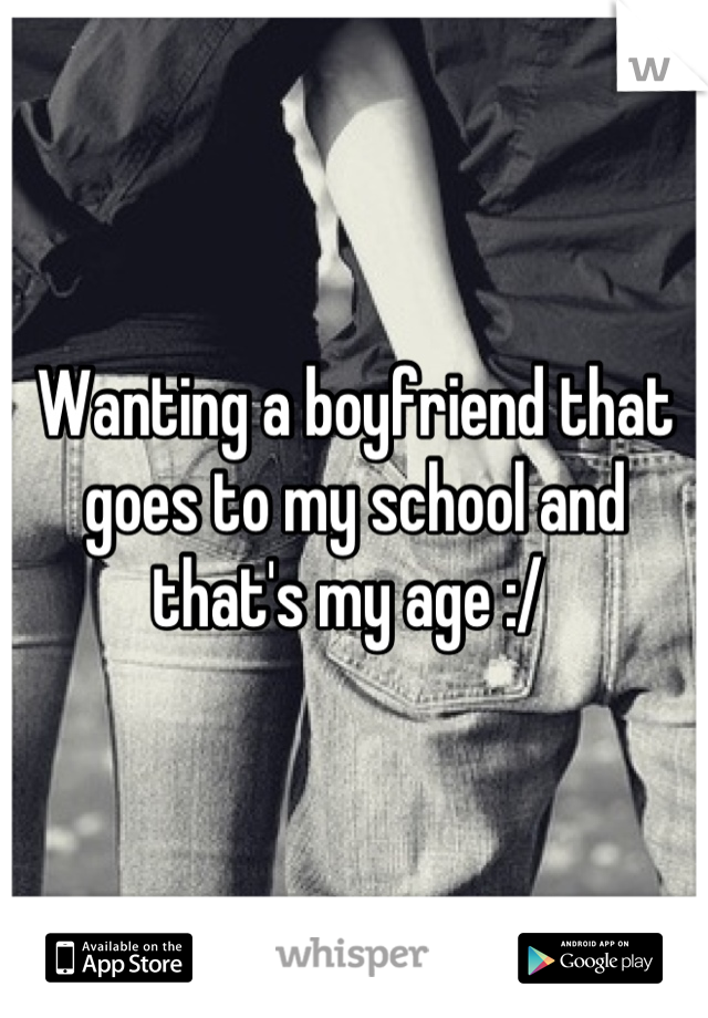 Wanting a boyfriend that goes to my school and that's my age :/ 