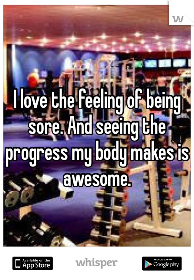 I love the feeling of being sore. And seeing the progress my body makes is awesome. 