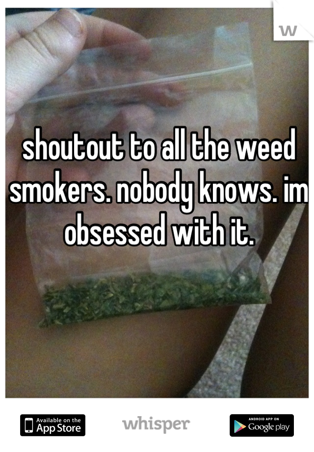 shoutout to all the weed smokers. nobody knows. im obsessed with it.