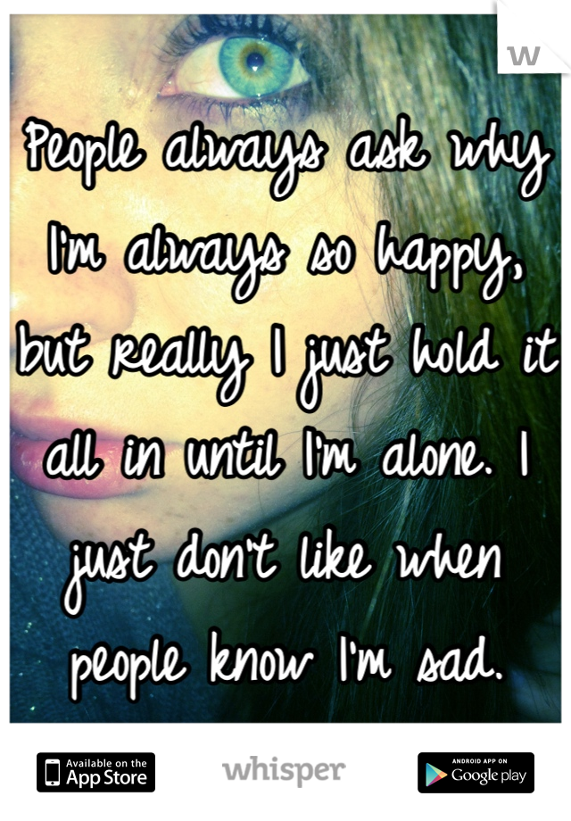 People always ask why I'm always so happy, but really I just hold it all in until I'm alone. I just don't like when people know I'm sad.