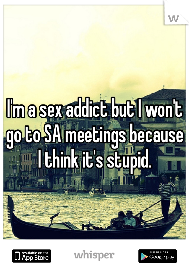 I'm a sex addict but I won't go to SA meetings because I think it's stupid. 