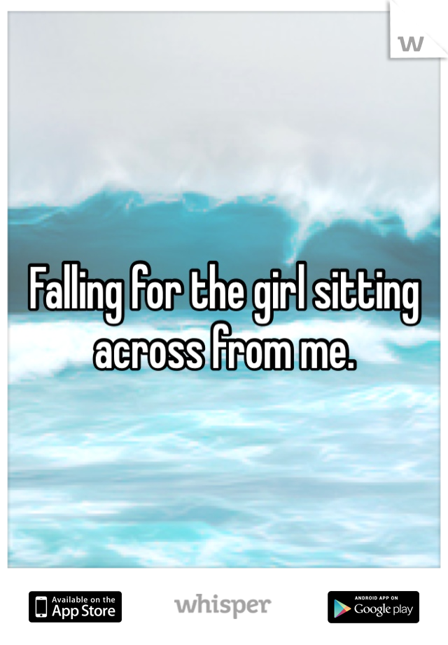 Falling for the girl sitting across from me. 