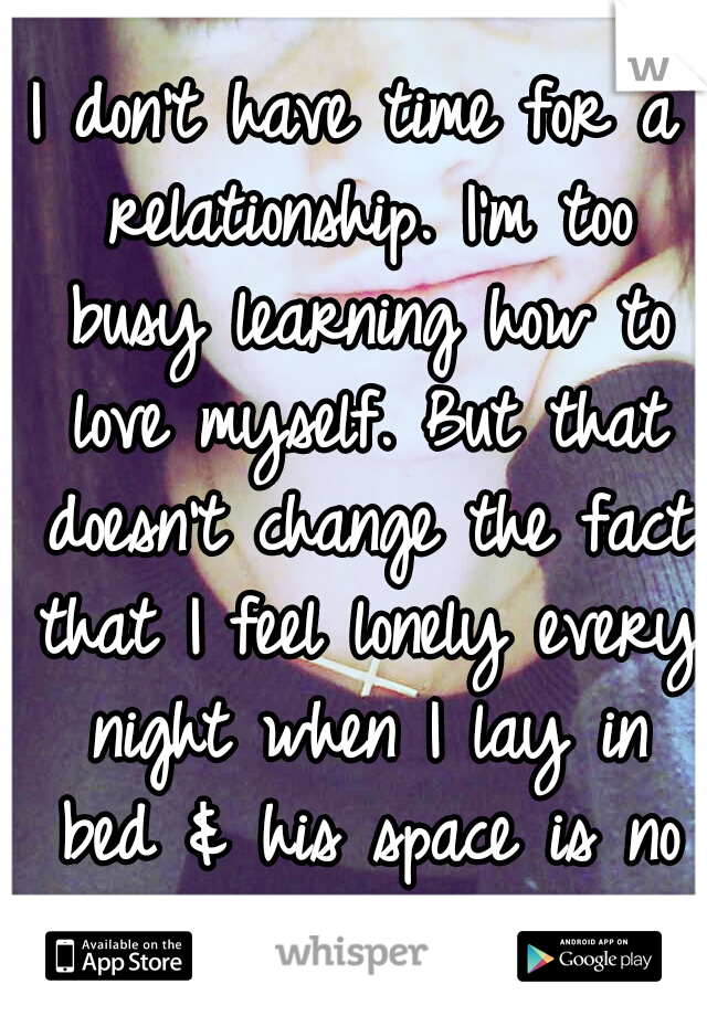 I don't have time for a relationship. I'm too busy learning how to love myself. But that doesn't change the fact that I feel lonely every night when I lay in bed & his space is no longer occupied...