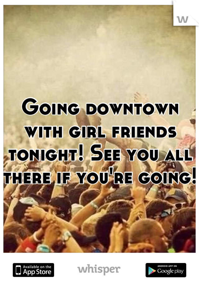 Going downtown with girl friends tonight! See you all there if you're going!