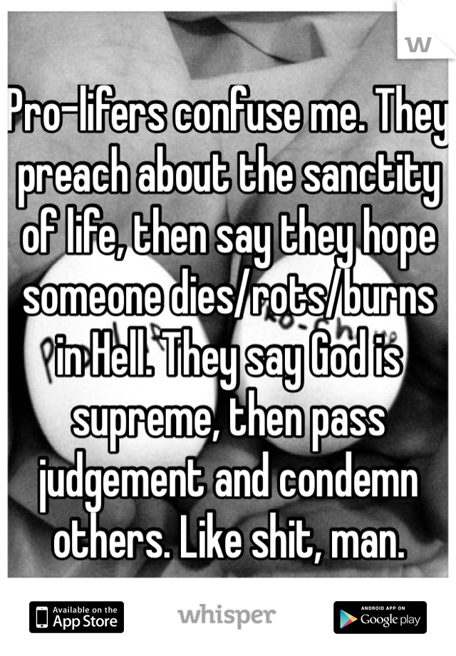 Pro-lifers confuse me. They preach about the sanctity of life, then say they hope someone dies/rots/burns in Hell. They say God is supreme, then pass judgement and condemn others. Like shit, man.
