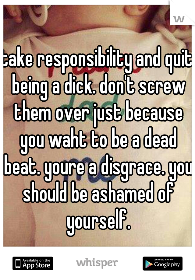 take responsibility and quit being a dick. don't screw them over just because you waht to be a dead beat. youre a disgrace. you should be ashamed of yourself.
