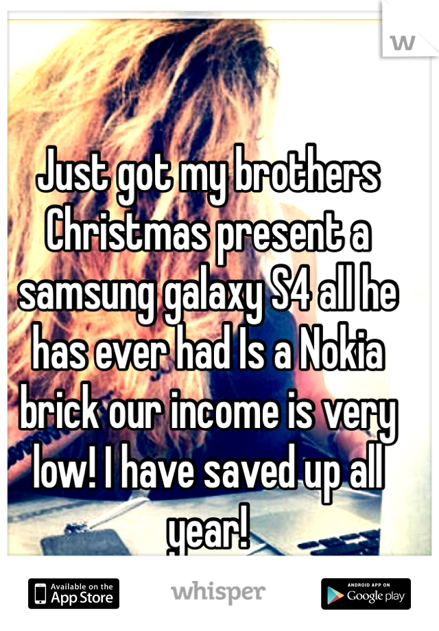 Just got my brothers Christmas present a samsung galaxy S4 all he has ever had Is a Nokia brick our income is very low! I have saved up all year!
