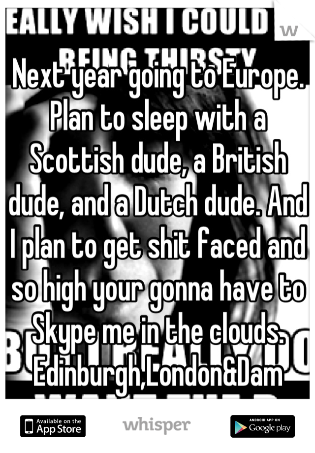 Next year going to Europe. Plan to sleep with a Scottish dude, a British dude, and a Dutch dude. And I plan to get shit faced and so high your gonna have to Skype me in the clouds. Edinburgh,London&Dam