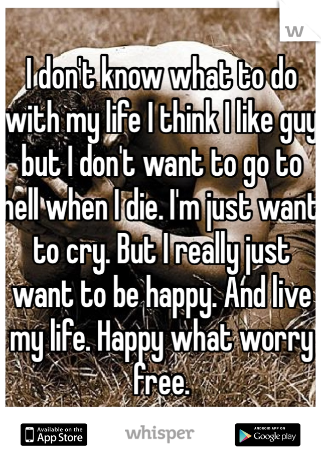I don't know what to do with my life I think I like guy but I don't want to go to hell when I die. I'm just want to cry. But I really just want to be happy. And live my life. Happy what worry free.  