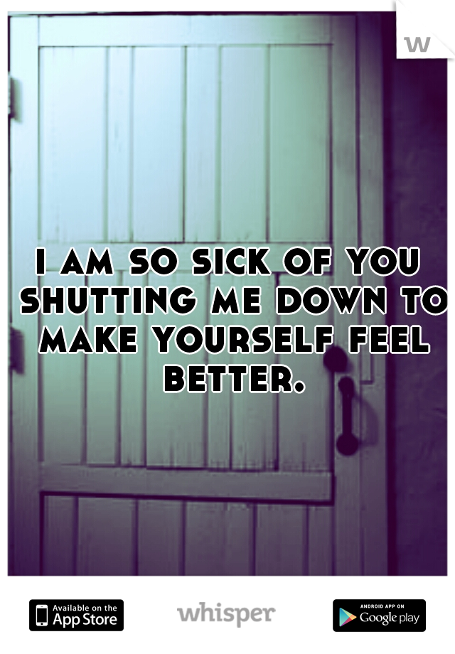 i am so sick of you shutting me down to make yourself feel better.