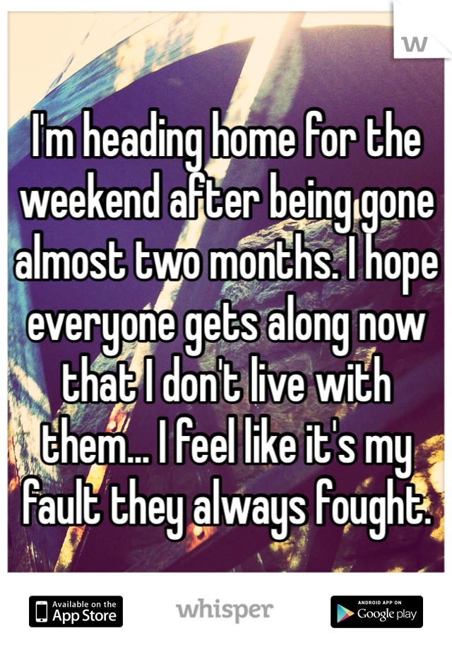 I'm heading home for the weekend after being gone almost two months. I hope everyone gets along now that I don't live with them... I feel like it's my fault they always fought.