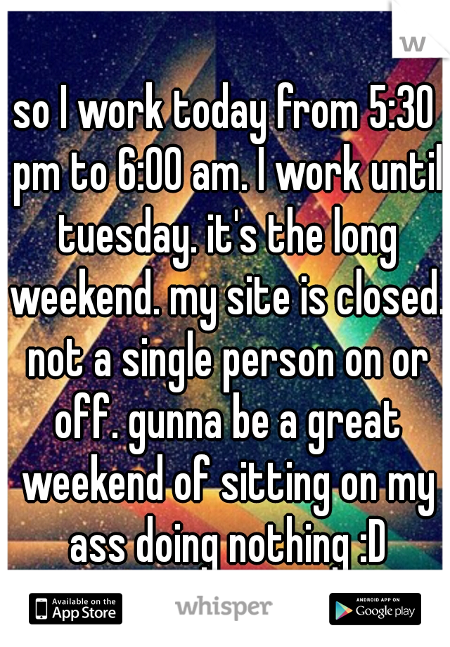 so I work today from 5:30 pm to 6:00 am. I work until tuesday. it's the long weekend. my site is closed. not a single person on or off. gunna be a great weekend of sitting on my ass doing nothing :D