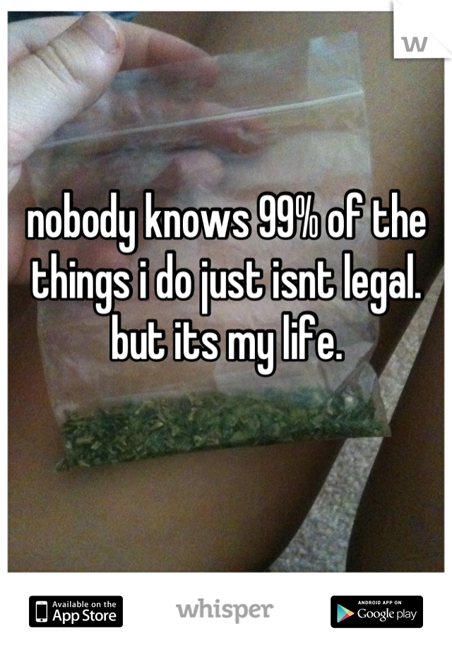 nobody knows 99% of the things i do just isnt legal. but its my life.