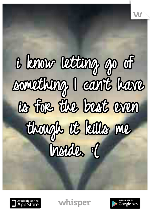 i know letting go of something I can't have is for the best even though it kills me Inside. :( 