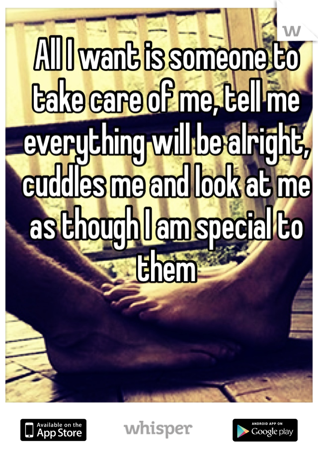 All I want is someone to take care of me, tell me everything will be alright, cuddles me and look at me as though I am special to them 