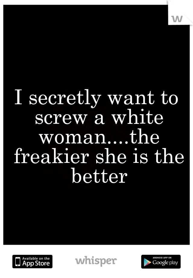I secretly want to screw a white woman....the freakier she is the better