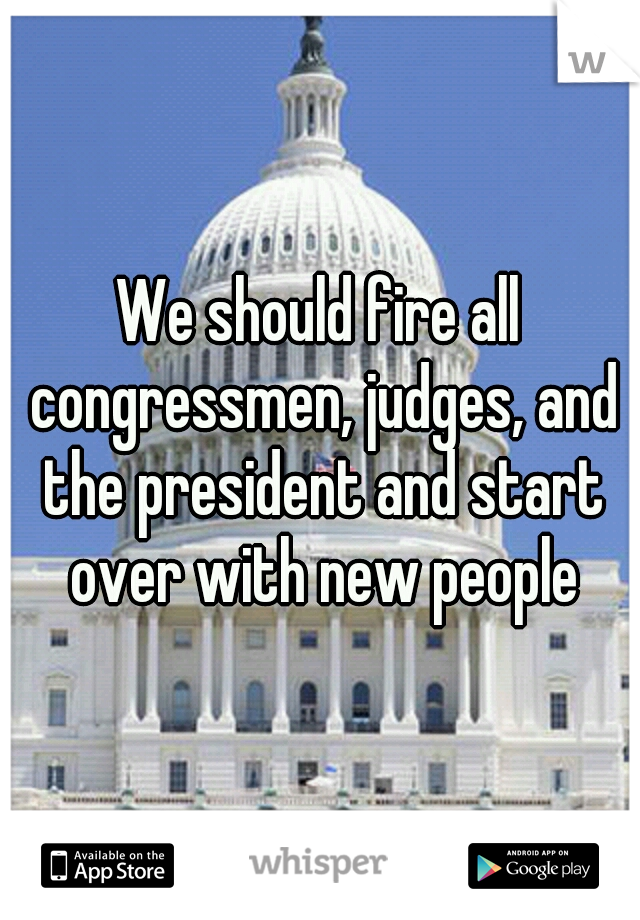We should fire all congressmen, judges, and the president and start over with new people