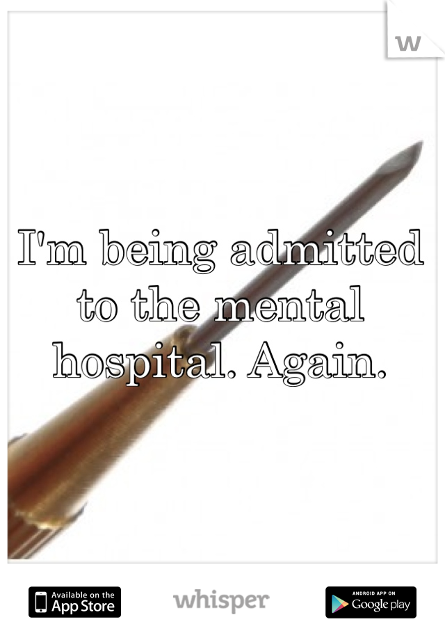 I'm being admitted to the mental hospital. Again. 