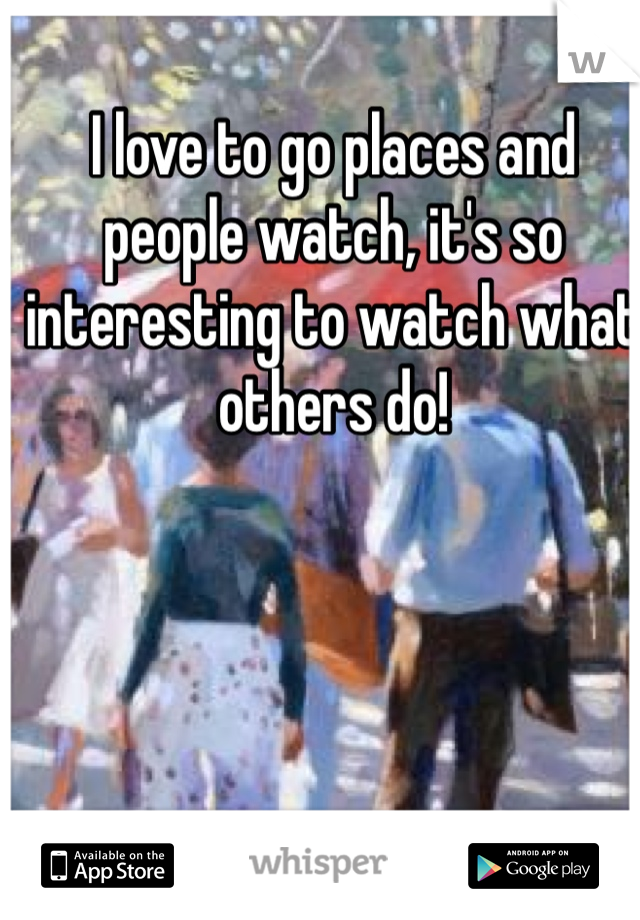I love to go places and people watch, it's so interesting to watch what others do! 