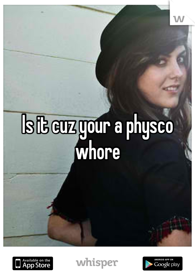 Is it cuz your a physco   whore