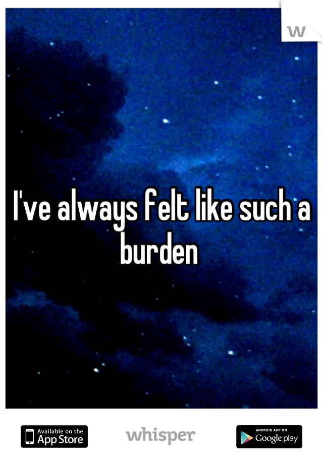 I've always felt like such a burden 
