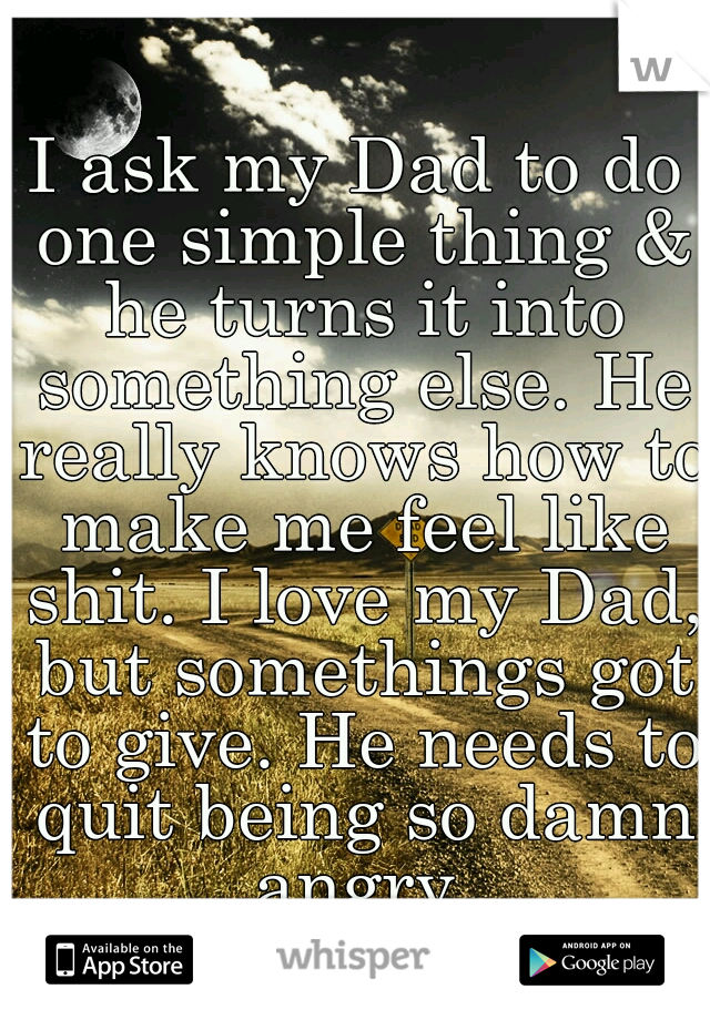 I ask my Dad to do one simple thing & he turns it into something else. He really knows how to make me feel like shit. I love my Dad, but somethings got to give. He needs to quit being so damn angry.
