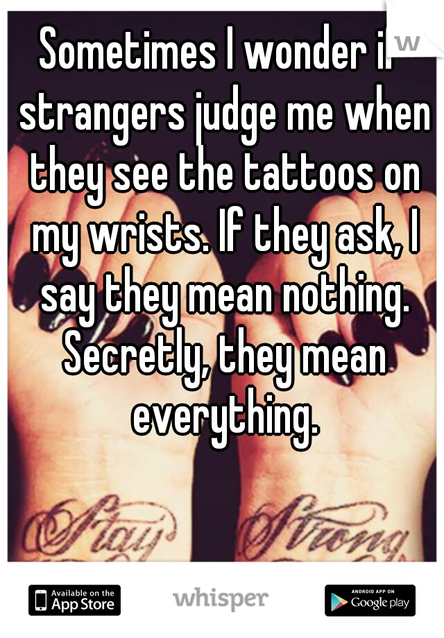 Sometimes I wonder if strangers judge me when they see the tattoos on my wrists. If they ask, I say they mean nothing. Secretly, they mean everything.