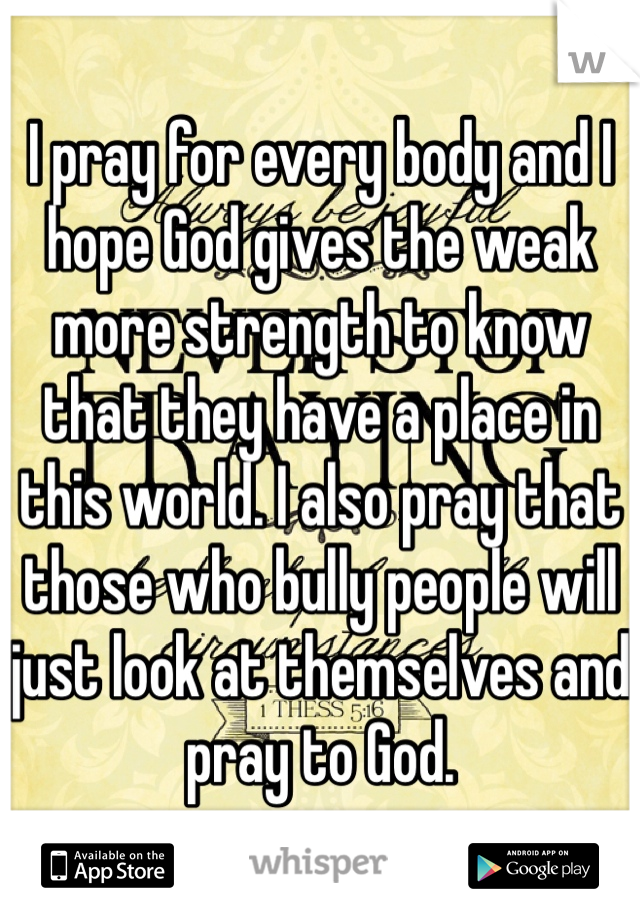 I pray for every body and I hope God gives the weak more strength to know that they have a place in this world. I also pray that those who bully people will just look at themselves and pray to God. 