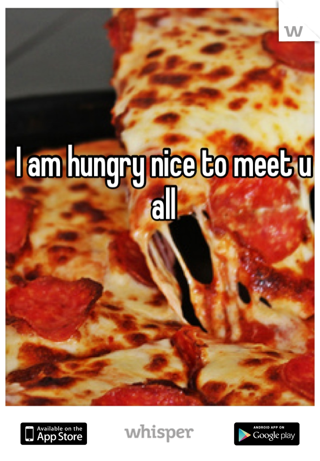 I am hungry nice to meet u all